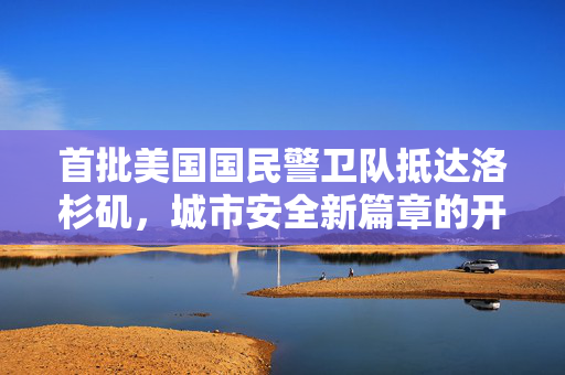首批美国国民警卫队抵达洛杉矶，城市安全新篇章的开启