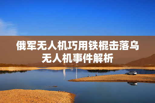 俄军无人机巧用铁棍击落乌无人机事件解析