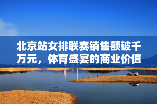 北京站女排联赛销售额破千万元，体育盛宴的商业价值与影响力