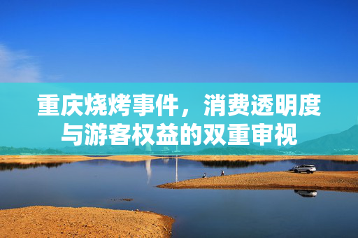 重庆烧烤事件，消费透明度与游客权益的双重审视