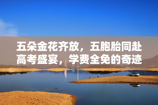 五朵金花齐放，五胞胎同赴高考盛宴，学费全免的奇迹故事