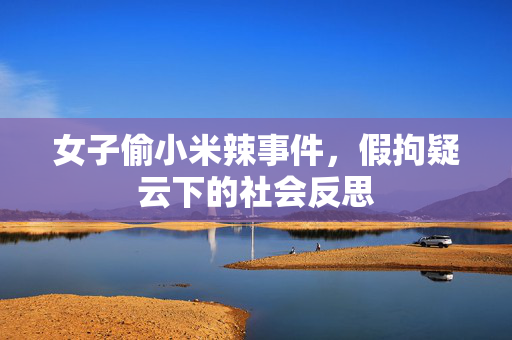 女子偷小米辣事件，假拘疑云下的社会反思