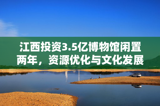 江西投资3.5亿博物馆闲置两年，资源优化与文化发展的深度反思