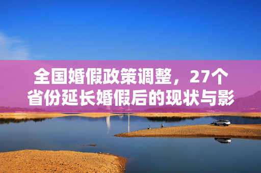 全国婚假政策调整，27个省份延长婚假后的现状与影响