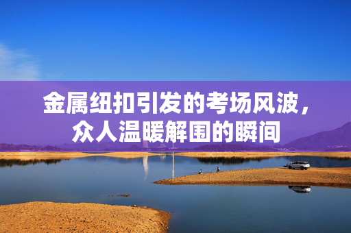 金属纽扣引发的考场风波，众人温暖解围的瞬间