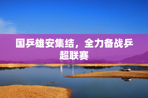 国乒雄安集结，全力备战乒超联赛