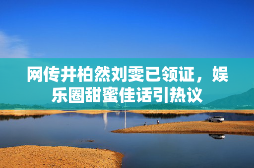 网传井柏然刘雯已领证，娱乐圈甜蜜佳话引热议