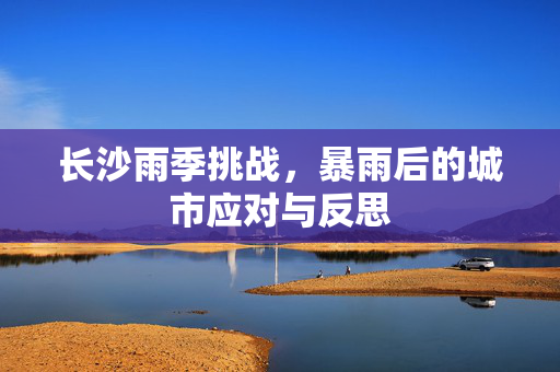 长沙雨季挑战，暴雨后的城市应对与反思