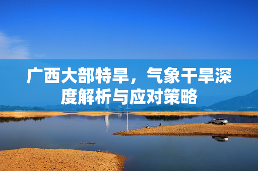 广西大部特旱，气象干旱深度解析与应对策略