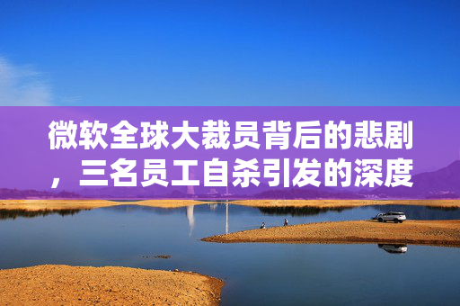 微软全球大裁员背后的悲剧，三名员工自杀引发的深度思考