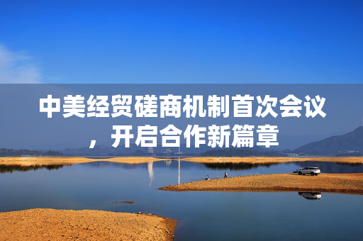 中美经贸磋商机制首次会议，开启合作新篇章