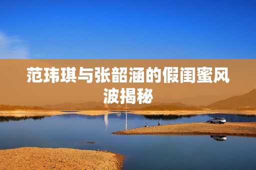 范玮琪与张韶涵的假闺蜜风波揭秘
