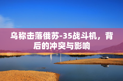 乌称击落俄苏-35战斗机，背后的冲突与影响