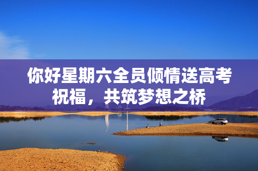 你好星期六全员倾情送高考祝福，共筑梦想之桥