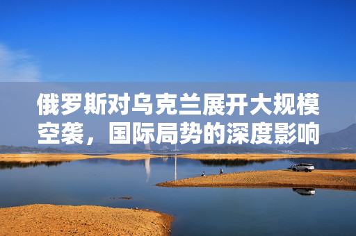 俄罗斯对乌克兰展开大规模空袭，国际局势的深度影响