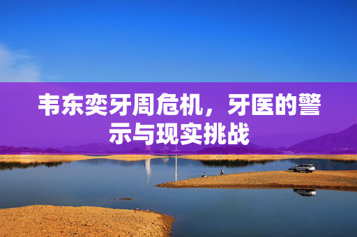 韦东奕牙周危机，牙医的警示与现实挑战