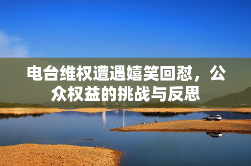 电台维权遭遇嬉笑回怼，公众权益的挑战与反思