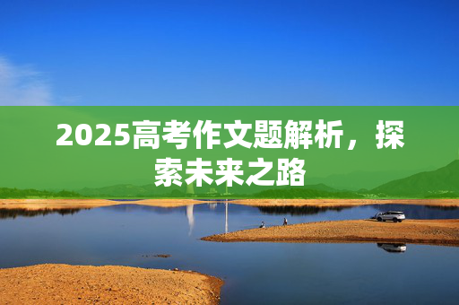 2025高考作文题解析，探索未来之路