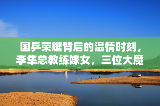 国乒荣耀背后的温情时刻，李隼总教练嫁女，三位大魔王泪光闪烁的瞬间