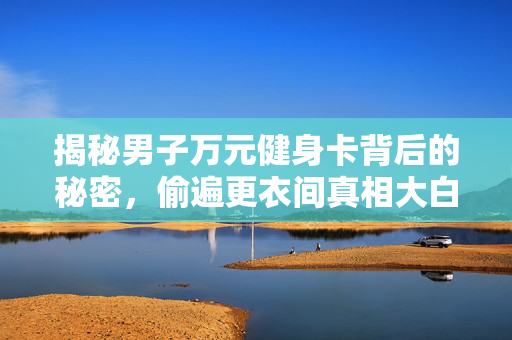 揭秘男子万元健身卡背后的秘密，偷遍更衣间真相大白