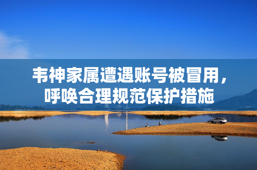 韦神家属遭遇账号被冒用，呼唤合理规范保护措施