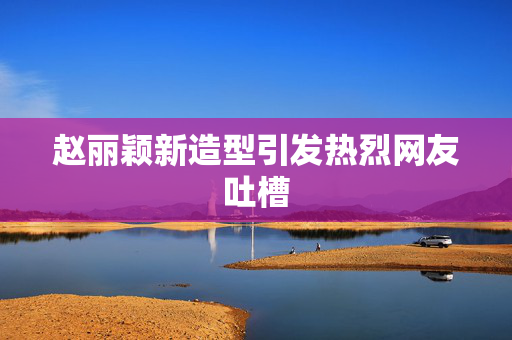 赵丽颖新造型引发热烈网友吐槽