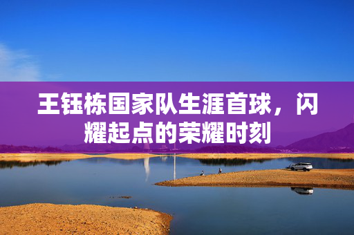 王钰栋国家队生涯首球，闪耀起点的荣耀时刻
