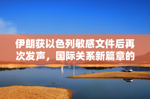 伊朗获以色列敏感文件后再次发声，国际关系新篇章的开启
