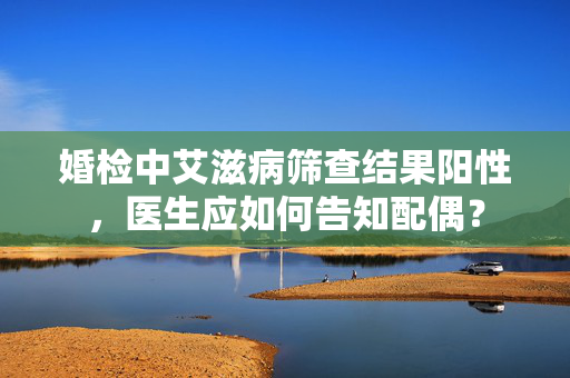婚检中艾滋病筛查结果阳性，医生应如何告知配偶？