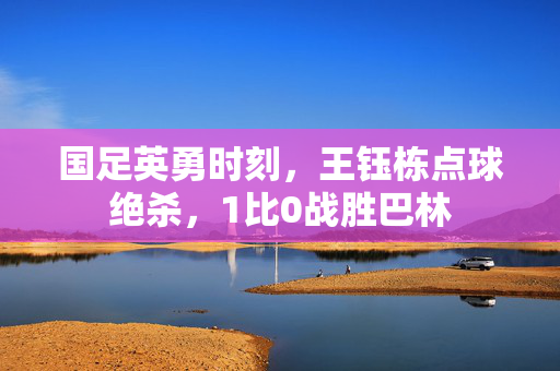 国足英勇时刻，王钰栋点球绝杀，1比0战胜巴林