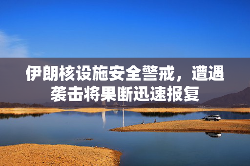 伊朗核设施安全警戒，遭遇袭击将果断迅速报复