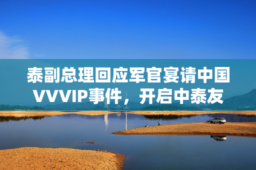 泰副总理回应军官宴请中国VVVIP事件，开启中泰友好关系新篇章