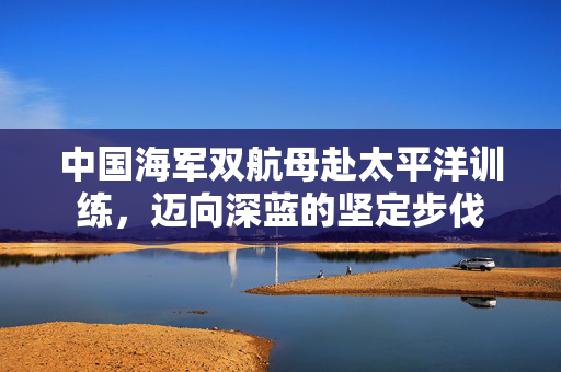中国海军双航母赴太平洋训练，迈向深蓝的坚定步伐