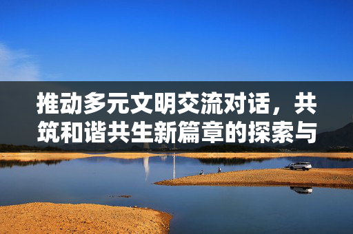 推动多元文明交流对话，共筑和谐共生新篇章的探索与实践