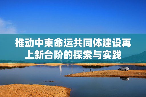 推动中柬命运共同体建设再上新台阶的探索与实践