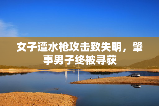 女子遭水枪攻击致失明，肇事男子终被寻获