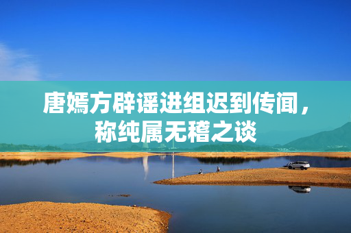 唐嫣方辟谣进组迟到传闻，称纯属无稽之谈