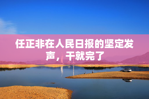 任正非在人民日报的坚定发声，干就完了