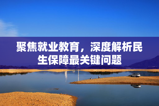 聚焦就业教育，深度解析民生保障最关键问题
