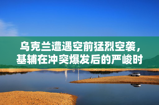 乌克兰遭遇空前猛烈空袭，基辅在冲突爆发后的严峻时刻