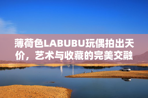 薄荷色LABUBU玩偶拍出天价，艺术与收藏的完美交融