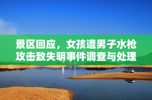 景区回应，女孩遭男子水枪攻击致失明事件调查与处理进展报告