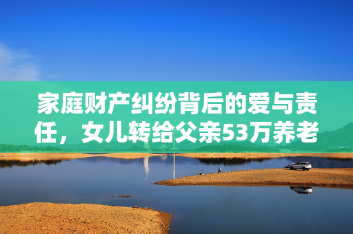 家庭财产纠纷背后的爱与责任，女儿转给父亲53万养老钱遭丈夫起诉
