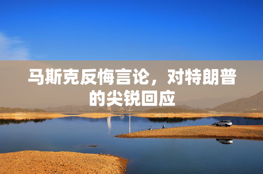 马斯克反悔言论，对特朗普的尖锐回应