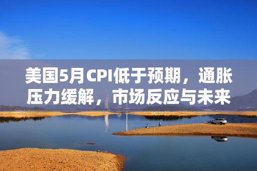 美国5月CPI低于预期，通胀压力缓解，市场反应与未来展望