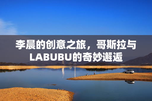 李晨的创意之旅，哥斯拉与LABUBU的奇妙邂逅