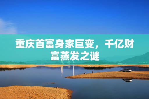 重庆首富身家巨变，千亿财富蒸发之谜