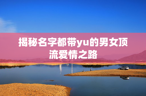 揭秘名字都带yu的男女顶流爱情之路