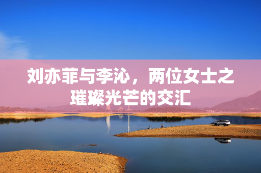 刘亦菲与李沁，两位女士之璀璨光芒的交汇