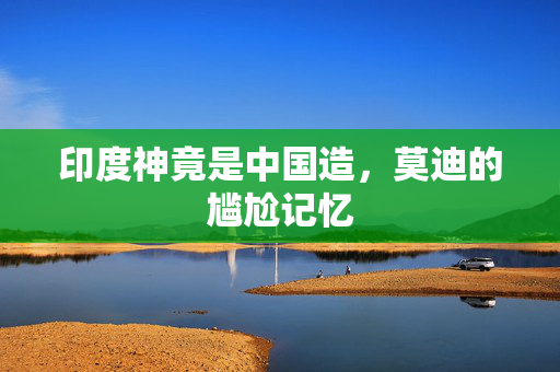 印度神竟是中国造，莫迪的尴尬记忆